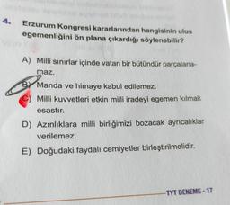 Erzurum Kongresi kararlarından hangisinin ulus
egemenliğini ön plana çıkardığı söylenebilir?
A) Milli sınırlar içinde vatan bir bütündür parçalana-
maz.
By Manda ve himaye kabul edilemez.
Milli kuvvetleri etkin milli iradeyi egemen kılmak
esastır.
D) Azınlıklara milli birliğimizi bozacak ayrıcalıklar
verilemez.
E) Doğudaki faydalı cemiyetler birleştirilmelidir.
-TYT DENEME-17