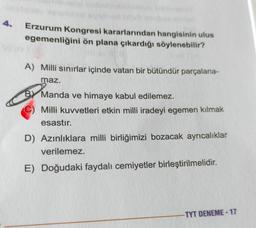 Erzurum Kongresi kararlarından hangisinin ulus
egemenliğini ön plana çıkardığı söylenebilir?
A) Milli sınırlar içinde vatan bir bütündür parçalana-
maz.
By Manda ve himaye kabul edilemez.
Milli kuvvetleri etkin milli iradeyi egemen kılmak
esastır.
D) Azınlıklara milli birliğimizi bozacak ayrıcalıklar
verilemez.
E) Doğudaki faydalı cemiyetler birleştirilmelidir.
-TYT DENEME-17
