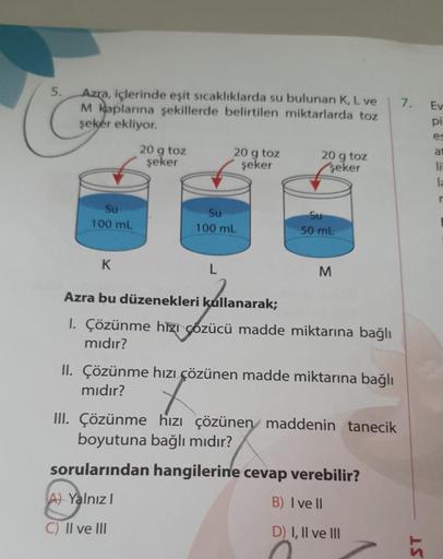5.
7.
Azra, içlerinde eşit sıcaklıklarda su bulunan K, L ve
M kaplarına şekillerde belirtilen miktarlarda toz
şeker ekliyor.
Ev
pi
es
at
20 g toz
şeker
20 g toz
şeker
20 g toz
şeker
li
la
Su
100 mL
Su
100 mL
Su
50 mL
K
L
M
Azra bu düzenekleri kullanarak;
1