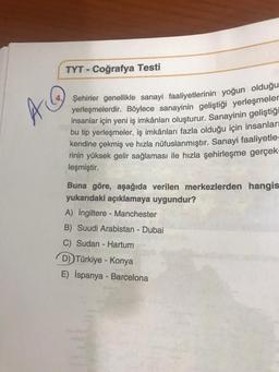 TYT - Coğrafya Testi
A @
Şehirler genellikle sanayi faaliyetlerinin yoğun olduğu
yerleşmelerdir. Böylece sanayinin geliştiği yerleşmeler
insanlar için yeni iş imkânları oluşturur
. Sanayinin geliştiği
bu tip yerleşmeler, iş imkânları fazla olduğu için insanları
kendine çekmiş ve hızla nüfuslanmıştır. Sanayi faaliyetle-
rinin yüksek gelir sağlaması ile hızla şehirleşme gerçek-
leşmiştir.
Buna göre, aşağıda verilen merkezlerden hangis
yukarıdaki açıklamaya uygundur?
A) İngiltere - Manchester
B) Suudi Arabistan - Dubai
C) Sudan - Hartum
D) Türkiye - Konya
E) İspanya - Barcelona