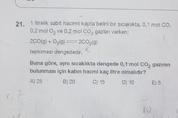 21. 1 litrelik sabit hacimli kapta belirli bir sıcaklıkta, 0,1 mol CO,
0,2 mol O, ve 0.2 mol CO2 gazları varken;
2CO(g) + O2(g) 200,(9)
tepkimesi dengededir.
Buna göre, aynı sıcaklıkta dengede 0,1 mol CO2 gazının
bulunması için kabın hacmi kaç litre olmalıdır?
A) 25 B) 20 C) 15 D) 10 E) 5
10
