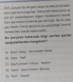 XVII. yüzyılın bu iki şairi üslup ve eda yönünden
aynı çığırda buluşurlar. Yalnız biri daha özcü ve
saf şiir peşindeyken diğeri mutasavvıf olarak
İlahi aşk terennümlerine yer vermiştir. Bu iki usta
şair Sebk-i Hindi akımının bu yüzyıldaki önemli
temsilcileri olarak kabul edilir.
Bu parçada hakkında bilgi verilen şairler
aşağıdakilerden hangisidir?
A) Şeyh Galip - Azmizade Haleti
B) Nabi - Nefi
C) Şeyhülislam Yahya - Nedim
D) Sabit - Şeyhülislam Bahayi
E) Naili - Neşati