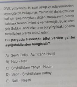 XVII. yüzyılın bu iki şairi üslup ve eda yönünden
aynı çığırda buluşurlar. Yalnız biri daha özcü ve
saf şiir peşindeyken diğeri mutasavvıf olarak
İlahi aşk terennümlerine yer vermiştir. Bu iki usta
şair Sebk-i Hindi akımının bu yüzyıldaki önemli
temsilcileri olarak kabul edilir.
Bu parçada hakkında bilgi verilen şairler
aşağıdakilerden hangisidir?
A) Şeyh Galip - Azmizade Haleti
B) Nabi - Nefi
C) Şeyhülislam Yahya - Nedim
D) Sabit - Şeyhülislam Bahayi
E) Naili - Neşati
