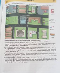 B
4. Gamze, otoparkın önündeki durakta inip eczaneye uğrayacak ve oradan da postaneye geçecektir
Mimoza Sokak
Yaylaboyu Sokak
Ardıç Sokak
E
Eczane
Fındıklı Caddesi
mm
Yasemin Sokak
to
to
Sarmaşık Sokak
Yol Çalişması
(Girilmez)
Firat Sokak
Yeditepe Caddesi
Postane
Manolya Sokak
Korucuk Sokak
Mesire Sokak
Durak
Buna göre, aşağıdaki tariflerden hangisi Gamze'yi gitmek istediği yerlere ulaştırır?
A) Findıklı Caddesi üzerindeki durakta in. Yaylaboyu Sokak'taki eczaneye gir
. Çıkınca Fırat Sokak'a
saparak dümdüz ilerle. Yeditepe Caddesi'ne vardığında sola dön ve ilerlemeye devam et. Mesire
Sokak'a girdiğinde postane sağında kalacak.
B) Fındıklı Caddesi üzerindeki durakta in. Cadde boyunca biraz ilerledikten sonra Yaylaboyu Sokak'a
gir. Eczane sağında kalacak. Eczaneden çıkınca Fındıklı Caddesi'nde sola dön. Biraz ilerledikten
sonra Sarmaşık Sokak'a gir. Sokağın sonunda sağa sap ve Yeditepe Caddesi'ndeki ilk sokağa gir.
Postane sağında kalacak.
C) Fındıklı Caddesi üzerindeki durakta in. Biraz ilerledikten sonra ilk sağdaki sokağa gir. Sokağın bi-
timinde sola dön ve Yeditepe Caddesi üzerinde biraz ilerle. Ardından sağdan ikinci sokaktan sağa
dön. Postane sağında kalacak.
D) Otoparkın önündeki durakta in. Fındıklı Caddesi üzerinde ilerle. Yaylaboyu Sokak'a gir. Eczane sa-
ğında kalacak. Çıkışta Fındıklı Caddesi üzerinden sağa dön ve soldan ikinci sokağa gir. Sokağın
sonundan sola dön, Yeditepe Caddesi'ne çıkacaksın. Sola dön. Mesire Sokak'ı görene kadar ilerle.
Sokağa girdiğinde postane solunda kalacak.
