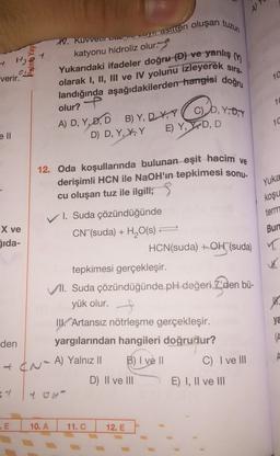 A
H. Kuvven van acyl asien oluşan tuzun
katyonu hidroliz olur.
-
Ho.
4
verir.
Yukarıdaki ifadeler doğru-D) ve yanlış in
olarak I, II, III ve IV yolunu izleyerek sira-
landığında aşağıdakilerden hangisi doğru
10
14
C) D, Y,D, Y
olur?
-
A) D, Y,D,D B) Y, D- Y, Y
D) D, Y, K, Y E) Y, YDD
10
12. Oda koşullarında bulunan eşit hacim ve
derişimli HCN ile NaOH'ın tepkimesi sonu.
cu oluşan tuz ile ilgili; 5
Yuka
koşu
term
X ve
Bun
Sida-
T
1. Suda çözündüğünde
CN (suda) + H2O(s)
HCN(suda) +OH"(suda)
tepkimesi gerçekleşir.
II. Suda çözündüğünde pH değeri'den bü-
yük olur.
t.
ya
IK Artansız nötrleşme gerçekleşir.
yargılarından hangileri doğrudur?
(A
den
B) I ve II
C) I ve III
of N-A) Yalnız il
D) II ve III
E) I, II ve III
.E
10.A
11. C
12. E