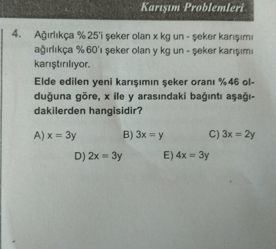 Karışım Problemleri
4. Ağırlıkça %25'i şeker olan x kg un - şeker karışımı
ağırlıkça %60'ı şeker olan y kg un - şeker karışımı
karıştırılıyor.
Elde edilen yeni karışımın şeker oranı %46 ol-
duğuna göre, x ile y arasındaki bağıntı aşağı-
dakilerden hangisid