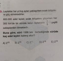 1
3. Leylekler her yıl kış ayları yaklaşırken sıcak bölgele-
re göç etmektedirler.
800.000 adet leylek sıcak bölgelere göçerken her
1
300 km'de bir sürüde kalan leyleklerin i çeşitli
5
sebeplerden ölmektedir.
Buna göre, sürü 1500 km ilerlediğinde sürüde
kaç adet leylek kalmış olur?
A) 215
B) 216
C) 217
D) 218
E) 219