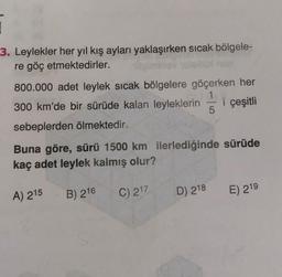 1
3. Leylekler her yıl kış ayları yaklaşırken sıcak bölgele-
re göç etmektedirler.
800.000 adet leylek sıcak bölgelere göçerken her
1
300 km'de bir sürüde kalan leyleklerin i çeşitli
5
sebeplerden ölmektedir.
Buna göre, sürü 1500 km ilerlediğinde sürüde
kaç adet leylek kalmış olur?
A) 215
B) 216
C) 217
D) 218
E) 219
