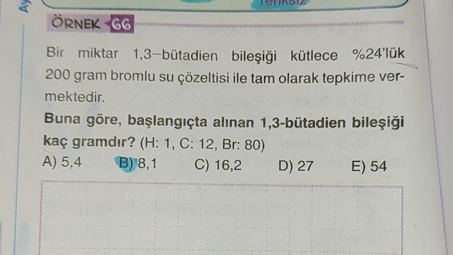 AY
ÖRNEK 66
Bir miktar 1,3-butadien bileşiği kütlece %24'lük
200 gram bromlu su çözeltisi ile tam olarak tepkime ver-
mektedir.
Buna göre, başlangıçta alınan 1,3-bütadien bileşiği
kaç gramdır? (H: 1, C: 12, Br: 80)
A) 5,4 B) 8,1 C) 16,2 D) 27 E) 54