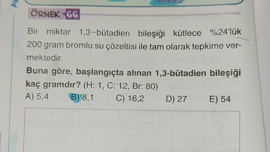 AY
ÖRNEK 66
Bir miktar 1,3-butadien bileşiği kütlece %24'lük
200 gram bromlu su çözeltisi ile tam olarak tepkime ver-
mektedir.
Buna göre, başlangıçta alınan 1,3-bütadien bileşiği
kaç gramdır? (H: 1, C: 12, Br: 80)
A) 5,4 B) 8,1 C) 16,2 D) 27 E) 54
