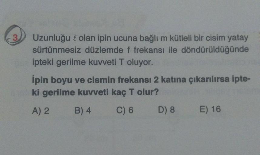 3
Uzunluğu l olan ipin ucuna bağlı m kütleli bir cisim yatay
sürtünmesiz düzlemde f frekansı ile döndürüldüğünde
ipteki gerilme kuvveti T oluyor.
Ipin boyu ve cismin frekansı 2 katına çıkarılırsa ipte-
ki gerilme kuvveti kaç T olur?
A) 2
B) 4
C) 6 D) 8 E) 