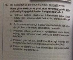 9. Bir elektronun ve protonun hızındaki belirsizlik eşittir.
Buna göre elektron ve protonun konumlarındaki belir.
sizlikle ilgili aşağıdakilerden hangisi doğrudur?
A) Protonun kütlesi, elektronun kütlesinden daha büyük
olduğu için, konumundaki belirsizlik, elektronunkinden
küçüktür.
B) Protonun ve elektronun hızlarındaki belirsizlik eşit oldu-
ğu için, konumlarındaki belirsizlikler de eşittir.
C) Protonun kütlesi, elektronun kütlesinden daha büyük
olduğu için, konumundaki belirsizlik elektronunkinden
büyüktür.
D) Protonun yük miktarı, elektronunkine eşit olduğu için,
konumundaki belirsizlik elektronunkinden küçüktür.
E) Proton ve elektronun hızı bilinmeden, konumlarındaki
belirsizlik karşılaştırılamaz.