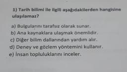 1) Tarih bilimi ile ilgili aşağıdakilerden hangisine
ulaşılamaz?
a) Bulgularını tarafsız olarak sunar.
b) Ana kaynaklara ulaşmak önemlidir.
c) Diğer bilim dallarından yardım alır.
d) Deney ve gözlem yöntemini kullanır.
e) İnsan topluluklarını inceler.