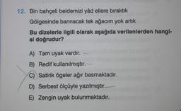 12. Bin bahçeli beldemizi yâd ellere bıraktık
Gölgesinde barınacak tek ağacım yok artık
Bu dizelerle ilgili olarak aşağıda verilenlerden hangi-
si doğrudur?
A) Tam uyak vardır.
B) Redif kullanılmıştır.
C) Satirik ögeler ağır basmaktadır.
D) Serbest ölçüyle yazılmıştır.
E) Zengin uyak bulunmaktadır.
