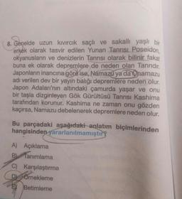 8. Genelde uzun kıvırcık saçlı ve sakallı yaşlı bir
erkek olarak tasvir edilen Yunan Tanrısı. Poseidon,
okyanusların ve denizlerin Tanrısı olarak bilinir fakat
buna ek olarak depremlere de neden olan Tanrıdır.
Japonların inancına göre ise, Namazu ya da O namazu
adı verilen dev bir yayın balığı depremlere neden olur.
Japon Adaları'nın altındaki çamurda yaşar ve onu
bir taşla dizginleyen Gök Gürültüsü Tanrısı Kashima
tarafından korunur. Kashima ne zaman onu gözden
kaçırsa, Namazu debelenerek depremlere neden olur.
Bu parçadaki aşağıdaki anlatım biçimlerinden
hangisinden yararlanılmamıştır?
A) Açıklama
B). Tanımlama
C) Karşılaştırma
D) SÖrnekleme
EX Betimleme