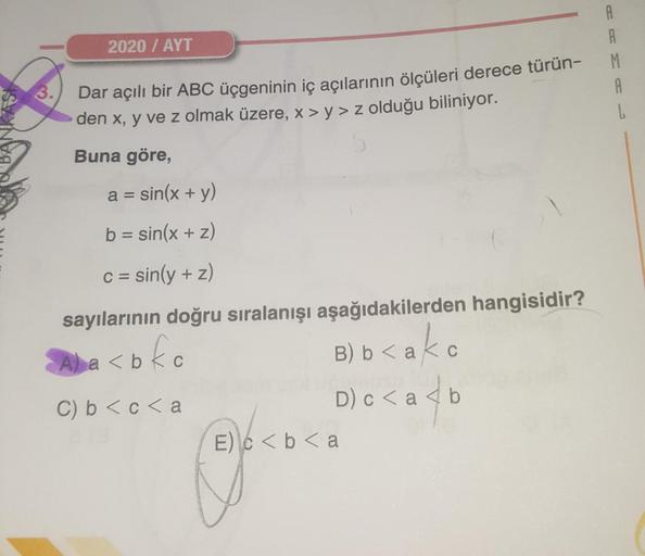 A
2020 / AYT
M
A
3.
Dar açılı bir ABC üçgeninin iç açılarının ölçüleri derece türün-
den x, y ve z olmak üzere, x > y> z olduğu biliniyor.
Buna göre,
a=
sin(x + y)
b = sin(x + 2)
c = sin(y + z)
sayılarının doğru sıralanışı aşağıdakilerden hangisidir?
a <bl