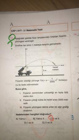 A
A
ÇAP / AYT - 2 / Matematik Testi
14.
13. Aşağıdaki şekilde füze rampasından fırlatılan füzenin
yörüngesi verilmiştir.
Grafikte her birim 1 metreye karşılık gelmektedir.
Ay
→X
Hedef
noktası
5 m
1
x? fonksiyo-
2000
Füzenin izlediği yörünge f(x)= X-
nu ile ifade edilmektedir.
Buna göre,
I. Füzenin zemininden yüksekliği en fazla 505
metre olur.
II. Füzenin çıktığı nokta ile hedef arası 2000 met-
redir.
III. Füzenin yörüngesi daima artan bir eğri grafiği
oluşturur.
ifadelerinden hangileri doğrudur?
A) Yalnız! B) Yalnız 11 C) I ve II
D) I ve III E) II ve III
CAP