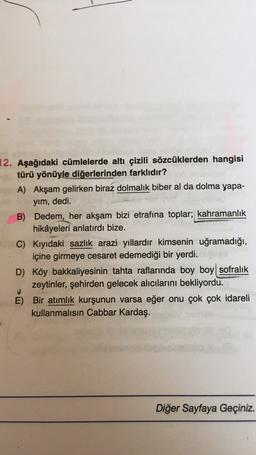 12. Aşağıdaki cümlelerde altı çizili sözcüklerden hangisi
türü yönüyle diğerlerinden farklıdır?
A) Akşam gelirken biraz dolmalık biber al da dolma yapa-
yim, dedi.
B) Dedem, her akşam bizi etrafına toplar; kahramanlık
hikâyeleri anlatırdı bize.
C) Kıyıdaki sazlık arazi yıllardır kimsenin uğramadığı,
içine girmeye cesaret edemediği bir yerdi.
D) Köy bakkaliyesinin tahta raflarında boy boy sofralık
zeytinler, şehirden gelecek alıcılarını bekliyordu.
E) Bir atimlik kurşunun varsa eğer onu çok çok idareli
kullanmalısın Cabbar Kardaş.
Diğer Sayfaya Geçiniz.