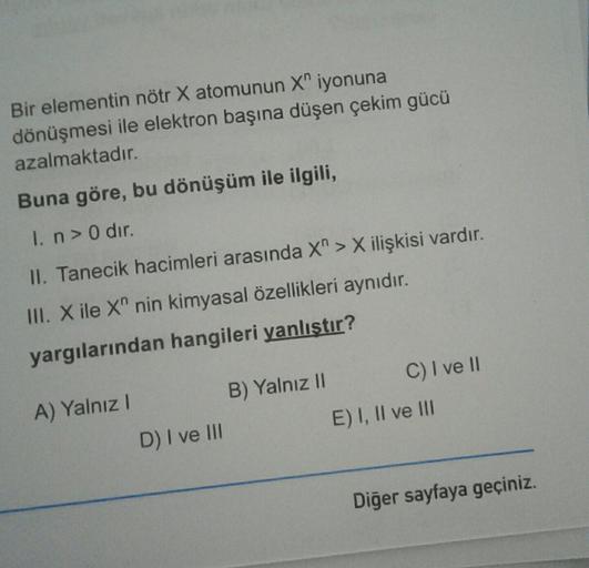 Bir elementin nötr X atomunun X" iyonuna
dönüşmesi ile elektron başına düşen çekim gücü
azalmaktadır.
Buna göre, bu dönüşüm ile ilgili,
I. n > O dir.
II. Tanecik hacimleri arasında X" > X ilişkisi vardır.
III. Xile X" nin kimyasal özellikleri aynıdır.
yarg