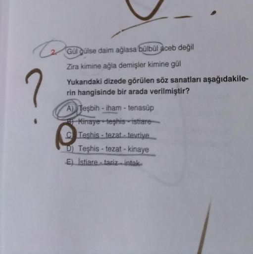 Gul guise daim ağlasa bülbül aceb değil
Zira kimine ağla demişler kimine gül
Yukarıdaki dizede görülen söz sanatları aşağıdakile-
rin hangisinde bir arada verilmiştir?
A) Tesbih - iham -tenasúp
Kinaye teşhis istrare
C Teshis - tezat.. tevriye
D) Teşhis - tezat - kinaye
E) Istiare -tarizmintak