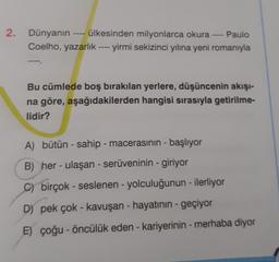 2.
Dünyanın ---- ülkesinden milyonlarca okura --- Paulo
Coelho, yazarlık ---- yirmi sekizinci yılına yeni romanıyla
Bu cümlede boş bırakılan yerlere, düşüncenin akışi-
na göre, aşağıdakilerden hangisi sırasıyla getirilme-
lidir?
A) bütün - sahip - macerasının başlıyor
B) her - ulaşan - serüveninin - giriyor
C) birçok - seslenen - yolculuğunun - ilerliyor
D) pek çok - kavuşan - hayatının - geçiyor
E) çoğu - öncülük eden - kariyerinin - merhaba diyor
