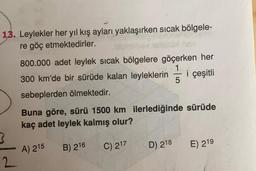 13. Leylekler her yıl kış ayları yaklaşırken sıcak bölgele-
re göç etmektedirler.
800.000 adet leylek sıcak bölgelere göçerken her
1
300 km'de bir sürüde kalan leyleklerin i çeşitli
5
sebeplerden ölmektedir.
Buna göre, sürü 1500 km ilerlediğinde sürüde
kaç adet leylek kalmış olur?
3
A) 215
B) 216
C) 217
D) 218
E) 219
2