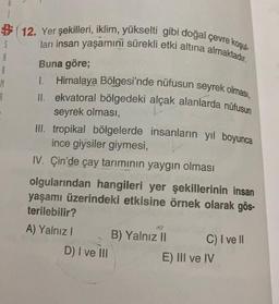 3 1 12. Yer şekilleri, iklim, yükselti gibi doğal çevre koşul.
$
ları insan yaşamini sürekli etki altına almaktadır.
Buna göre;
#
1. Himalaya Bölgesi'nde nüfusun seyrek olması,
M
II. ekvatoral bölgedeki alçak alanlarda nüfusun
seyrek olması,
III. tropikal bölgelerde insanların yıl boyunca
ince giysiler giymesi,
IV. Çin'de çay tariminin yaygın olması
olgularından hangileri yer şekillerinin insan
yaşamı üzerindeki etkisine örnek olarak gös-
terilebilir?
A) Yalnız 1
B) Yalnız II
C) I ve II
D) I ve III
E) III ve IV
