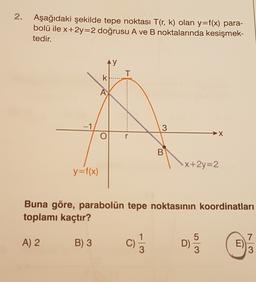 2. Aşağıdaki şekilde tepe noktası T(r, k) olan y=f(x) para-
bolü ile x+2y=2 doğrusu A ve B noktalarında kesişmek-
tedir.
y
T
k.
A
-1
3
→X
r
B
X+2y=2
y=f(x)
Buna göre, parabolün tepe noktasının koordinatları
toplamı kaçtır?
7
A) 2
B) 3
E
3