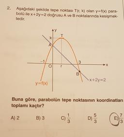 2. Aşağıdaki şekilde tepe noktası T(r, k) olan y=f(x) para-
bolü ile x+2y=2 doğrusu A ve B noktalarında kesişmek-
tedir.
y
T
k.
A
-1
3
→X
r
B
X+2y=2
y=f(x)
Buna göre, parabolün tepe noktasının koordinatları
toplamı kaçtır?
7
A) 2
B) 3
E
3
