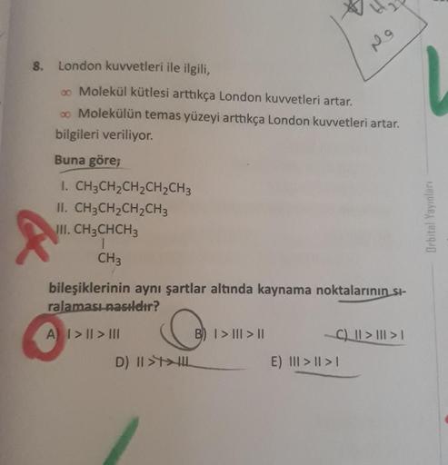 9
8. London kuvvetleri ile ilgili,
co Molekül kütlesi arttıkça London kuvvetleri artar.
00 Molekülün temas yüzeyi arttıkça London kuvvetleri artar.
bilgileri veriliyor.
Buna göre;
I. CH3CH2CH2CH2CH3
II. CH3CH2CH2CH3
JUI. CH3CHCH3
1
CH3
Orbital Yayinlari
bi