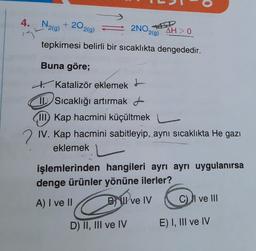 1
0
4.
2NO
N2(g) + 2O2(0)
AH>O
tepkimesi belirli bir sıcaklıkta dengededir.
2(9)
Buna göre;
t. Katalizör eklemek I
Sıcaklığı artırmakt
III) Kap hacmini küçültmek
2 IV. Kap hacmini sabitleyip, aynı sıcaklıkta He gazı
eklemek
işlemlerinden hangileri ayrı ayrı uygulanırsa
denge ürünler yönüne ilerler?
A) I ve II
BI ve IV
C) I ve III
D) II, III ve IV
E) I, III ve IV
