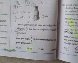 nler
36
ee
100.20
15.80 60 THE
3600 3600
18. Melisa kitap
Özellikle kon
her sayfasınd
cih etmekted
haftalık si-
SÜT
x=480 x
Jso
ranlıştır?
2.
X
3
Camdan yapılmış bir süt şişesi yarısı dolu iken
1.i dolu iken tartıldığında 350 gram
3
-250
gelmektedir.
Melisa'nın alc
latılmakta ve
ki hikayeyi oko
üksek oldu-
480 gram
ük sıcaklık
Melisa'nın kita
TI ve 200 dahi
ması Anka-
Buna göre bu şişe -'i dolu iken tartıldığında kaç
5.
Melisa'nın rast
marasının kare
olasılığı kaçtır?
fazla oldu-
gram gelmektedir?
A) 710
22
B) 740
12
A)
25
C) 830
D) 850
B