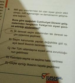 Glere
ette
kta
en
4.
o-
mi
Milli güç unsurlarından biri olan siyasi gücün etkili
olması, milli egemenliğin ve demokrasinin gelişme-
sine bağlıdır.
Buna göre aşağıdaki Cumhuriyet Dönemi geliş-
melerinden hangisinin Türkiye'nin siyasi gücü-
nü artırdığı söylenemez?
A) iki dereceli seçim sisteminden tek dereceli se-
çim sistemine geçilmesi
B) Seçim kanununda yapılan değişiklikle gizli oy,
açık tasnif ilkesinin benimsenmesi
C) Her Türk vatandaşına soyadı alma zorunluluğu-
nun getirilmesi
DJ Kadınlara seçme ve seçilme hakkı verilmesi
E) Güçler ayrılığı ilkesinin hayata geçirilmesi
KURUMSAL
DENEME
AUNLOP