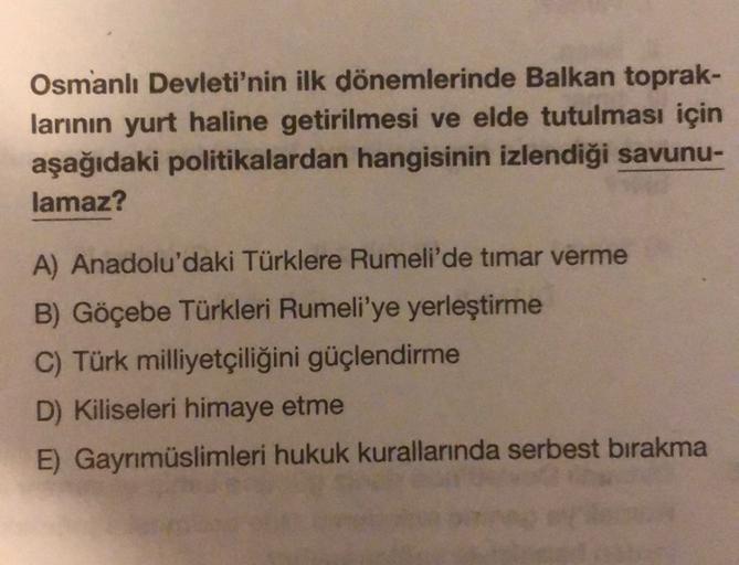 Osmanlı Devleti'nin ilk dönemlerinde Balkan toprak-
larının yurt haline getirilmesi ve elde tutulması için
aşağıdaki politikalardan hangisinin izlendiği savunu-
lamaz?
A) Anadolu'daki Türklere Rumeli'de timar verme
B) Göçebe Türkleri Rumeli'ye yerleştirme