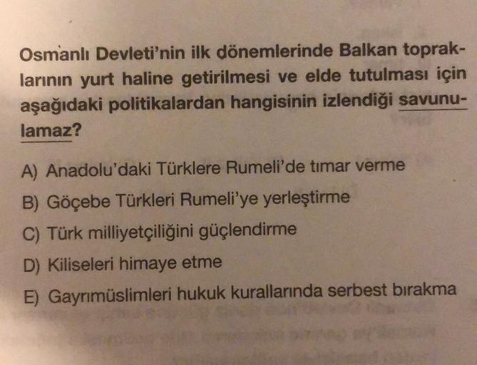 Osmanlı Devleti'nin ilk dönemlerinde Balkan toprak-
larının yurt haline getirilmesi ve elde tutulması için
aşağıdaki politikalardan hangisinin izlendiği savunu-
lamaz?
A) Anadolu'daki Türklere Rumeli'de timar verme
B) Göçebe Türkleri Rumeli'ye yerleştirme
