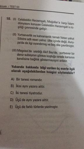 ebiyatı / TEST 53
10. (1) Celaleddin Harzemşah, Moğollar'a karşı İslam
dünyasını koruyan Celaleddin Harzemşah'ın ki-
şiliği çevresinde gelişir.
(I) Yurtseverlik ve kahramanlik temalı Vatan yahut
Silistre adlı eseri yalnız ülke içinde değil, Avru-
pa'da da