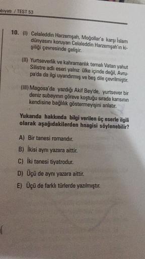 ebiyatı / TEST 53
10. (1) Celaleddin Harzemşah, Moğollar'a karşı İslam
dünyasını koruyan Celaleddin Harzemşah'ın ki-
şiliği çevresinde gelişir.
(I) Yurtseverlik ve kahramanlik temalı Vatan yahut
Silistre adlı eseri yalnız ülke içinde değil, Avru-
pa'da da 