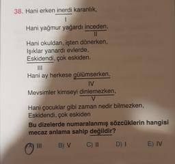 38. Hani erken inerdi karanlık,
1
Hani yağmur yağardı inceden,
II
Hani okuldan, işten dönerken,
Işıklar yanardı evlerde,
Eskidendi, çok eskiden.
ITO
Hani ay herkese gülümserken,
IV
Mevsimler kimseyi dinlemezken,
V
Hani çocuklar gibi zaman nedir bilmezken,
Eskidendi, çok eskiden
Bu dizelerde numaralanmış sözcüklerin hangisi
mecaz anlama sahip değildir?
B) V
C) II
DI
E) IV