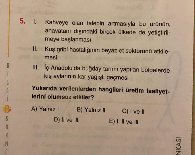 5. I. Kahveye olan talebin artmasıyla bu ürünün,
anavatanı dışındaki birçok ülkede de yetiştiril-
meye başlanması
II. Kuş gribi hastalığının beyaz et sektörünü etkile-
mesi
1
L
G
III. İç Anadolu'da buğday tarımı yapılan bölgelerde
kış aylarının kar yağışlı