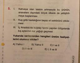 5. I. Kahveye olan talebin artmasıyla bu ürünün,
anavatanı dışındaki birçok ülkede de yetiştiril-
meye başlanması
II. Kuş gribi hastalığının beyaz et sektörünü etkile-
mesi
1
L
G
III. İç Anadolu'da buğday tarımı yapılan bölgelerde
kış aylarının kar yağışlı geçmesi
Yukarıda verilenlerden hangileri üretim faaliyet-
lerini olumsuz etkiler?
A) Yalnız B) Yalnız II
D) II ve III
S
A
C) I ve II
E) I, II ve III
NKASI