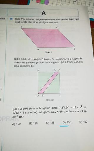 A
erinin
36. Şekil 1'de eskenar dörtgen şeklinde bir yüzü pembe diğer yüzü
yeşil renkte olan bir el işi kağıdı verilmiştir.
D
C
A
B
Şekil 1
Şekil 1'deki el işi kâğıdı D köşesi D' noktasına ve B köşesi B'
noktasına gelecek şekilde katlandığında Şekil 2'deki