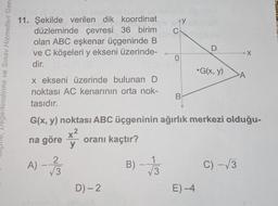 AY y
C
11. Şekilde verilen dik koordinat
düzleminde çevresi 36 birim
olan ABC eşkenar üçgeninde B
ve C köşeleri y ekseni üzerinde-
dir.
X
0
Degerlendirme ve Sınav Hizmetleri Gene
•G(x, y)
A
x ekseni üzerinde bulunan D
noktası AC kenarının orta nok-
tasıdır.
B
G(x, y) noktası ABC üçgeninin ağırlık merkezi olduğu-
x2
na göre
y
oranı kaçtır?
A) - 130
B)
1
V3
C) -13
D) - 2
E)-4