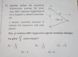 AY y
C
11. Şekilde verilen dik koordinat
düzleminde çevresi 36 birim
olan ABC eşkenar üçgeninde B
ve C köşeleri y ekseni üzerinde-
dir.
X
0
Degerlendirme ve Sınav Hizmetleri Gene
•G(x, y)
A
x ekseni üzerinde bulunan D
noktası AC kenarının orta nok-
tasıdır.
B
G(x, y) noktası ABC üçgeninin ağırlık merkezi olduğu-
x2
na göre
y
oranı kaçtır?
A) - 130
B)
1
V3
C) -13
D) - 2
E)-4
