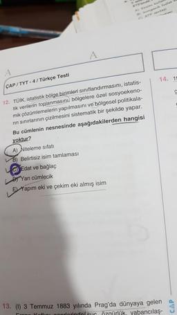 fosfat
14. 19
ÇAP/TYT - 4 / Türkçe Testi
12. TÜİK, istatistik bölge birimleri sınıflandırmasını, istatis-
tik verilerin toplanmasını, bölgelere özel sosyoekeno-
mik çözümlemelerin yapılmasını ve bölgesel politikala-
rin sınırlarının çizilmesini sistematik bir şekilde yapar.
Bu cümlenin nesnesinde aşağıdakilerden hangisi
yoktur?
A) Niteleme sifati
B) Belirtisiz isim tamlaması
6) Edat ve bağlaç
Dr Yan cümlecik
El Yapım eki ve çekim eki almış isim
13. (1) 3 Temmuz 1883 yılında Prag'da dünyaya gelen
Koflroorlorindolsun özgürlük yabancılaş-
CAP