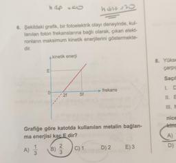 h Rp 50
host=30
6. Şekildeki grafik, bir fotoelektrik olayı deneyinde, kul-
lanılan foton frekanslarına bağlı olarak, çıkan elekt-
ronların maksimum kinetik enerjilerini göstermekte-
dir.
kinetik enerji
8. Yoks
carpe
E
Saçi
frekans
La
0
•2f
5f
III.
nice
kind
Grafiğe göre katotda kullanılan metalin bağlan-
ma enerjisi kac E dir?
A)
1
B)
D)
A)
C) 1
D) 2
E)3
3
3