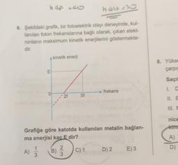 h Rp 50
host=30
6. Şekildeki grafik, bir fotoelektrik olayı deneyinde, kul-
lanılan foton frekanslarına bağlı olarak, çıkan elekt-
ronların maksimum kinetik enerjilerini göstermekte-
dir.
kinetik enerji
8. Yoks
carpe
E
Saçi
frekans
La
0
•2f
5f
III.
nice
kind
Grafiğe göre katotda kullanılan metalin bağlan-
ma enerjisi kac E dir?
A)
1
B)
D)
A)
C) 1
D) 2
E)3
3
3
