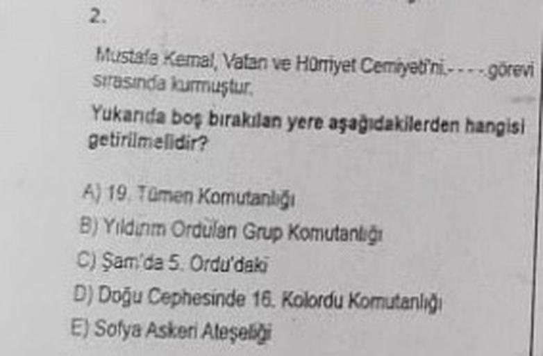 2.
Mustafa Kemal Vatan ve Hürriyet Cemiyetini --- görevi
sirasinda kurmuştur.
Yukanda boş bırakılan yere aşağıdakilerden hangisi
getirilmelidir?
A) 19. Tümen Komutanlığı
B) Yildinm Ordulan Grup Komutanlığı
C) Şam'da 5. Ordu'daki
D) Doğu Cephesinde 16. Kolo