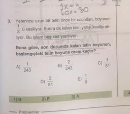 pf
3x = 4
60x=80
3. Yeterince uzun bir telin önce bir ucundan, boyunun
1
3
ü kesiliyor. Sonra da kalan telin yarısı kesilip ati-
liyor. Bu işlem beş kez yapılıyor.
Buna göre, son durumda kalan telin boyunun,
başlangıçtaki telin boyuna oranı kaçtır?
1
1
C)
A)
2
243
B)
81
243
E
D)
2
81
3) A
1) B
2) E
Problemler