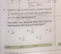 pf
3x = 4
60x=80
3. Yeterince uzun bir telin önce bir ucundan, boyunun
1
3
ü kesiliyor. Sonra da kalan telin yarısı kesilip ati-
liyor. Bu işlem beş kez yapılıyor.
Buna göre, son durumda kalan telin boyunun,
başlangıçtaki telin boyuna oranı kaçtır?
1
1
C)
A)
2
243
B)
81
243
E
D)
2
81
3) A
1) B
2) E
Problemler
