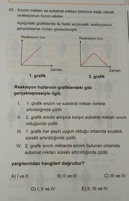 17. Enzim miktarı ve substrat miktarı birbirine bağlı olarak
reaksiyonun hızını etkiler.
Aşağıdaki grafiklerde iki farklı enzimatik reaksiyonun
gerçekleşme hızları gösterilmiştir.
Reaksiyon hizi
Reaksiyon hizi
Zaman
Zaman
1. grafik
2. grafik
Reaksiyon hızlarının grafiklerdeki gibi
gerçekleşmesiyle ilgili,
1. grafik enzim ve substrat miktarı birlikte
artırıldığında çizilir.
II. 2. grafik enzim artışına karşın substrat miktarı sınırlı
olduğunda çizilir.
III. 1. grafik her şeyin uygun olduğu ortamda sıcaklık
sürekli artırıldığında çizilir.
IV. 2. grafik sınırlı miktarda enzim bulunan ortamda
substrat miktarı sürekli artırıldığında çizilir.
yargılarından hangileri doğrudur?
A) I ve II
B) II ve III
C) III ve IV
D) I, II ve IV
E) II, III ve IV
